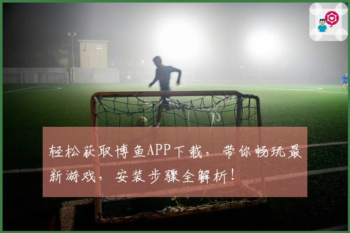 轻松获取博鱼APP下载,带你畅玩最新游戏,安装步骤全解析!