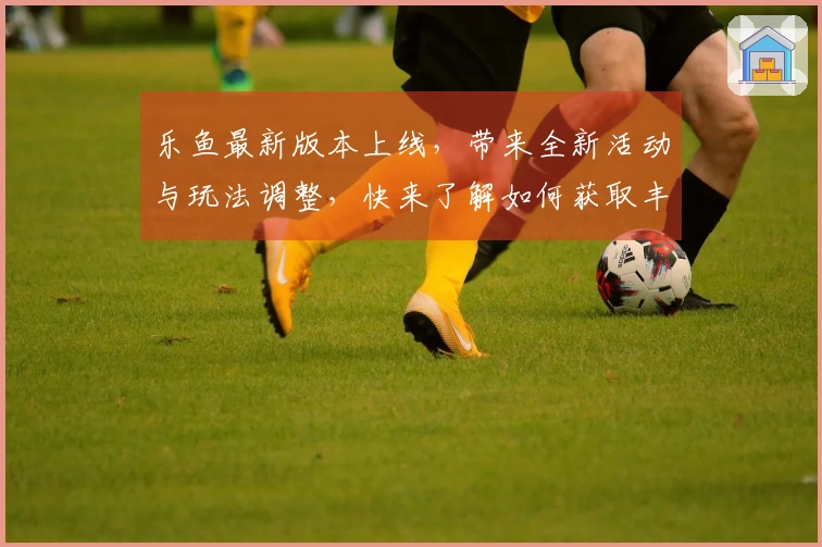乐鱼最新版本上线，带来全新活动与玩法调整，快来了解如何获取丰厚奖励！