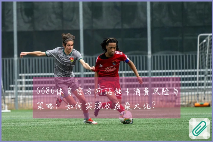 6686体育官方网站抽卡消费风险与策略：如何实现收益最大化？