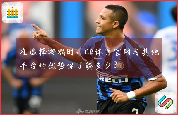 在选择游戏时，ng体育官网与其他平台的优势你了解多少？