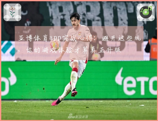 亚博体育app实战心得：避开这些坑，你的游戏体验才算真正升级