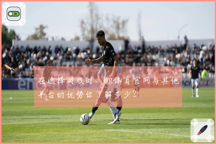 在选择游戏时,ng体育官网与其他平台的优势你了解多少?