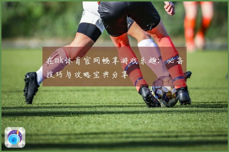 在mk体育官网畅享游戏乐趣:必备技巧与攻略宝典分享