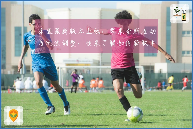 乐鱼最新版本上线，带来全新活动与玩法调整，快来了解如何获取丰厚奖励！