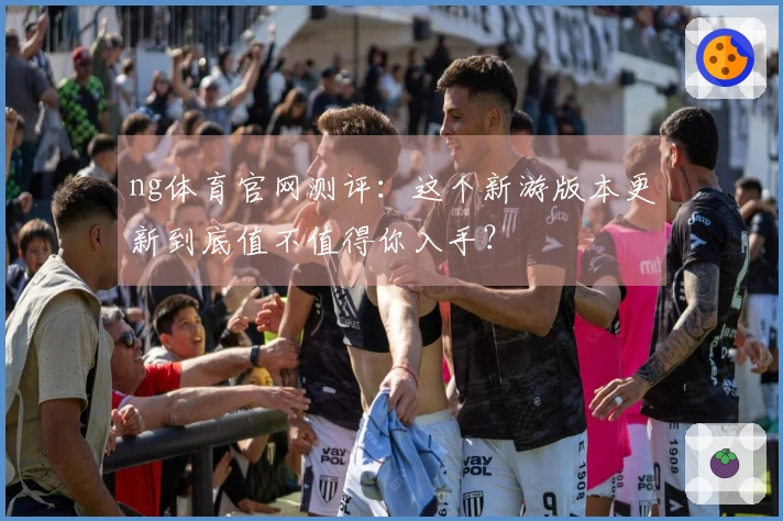 ng体育官网测评：这个新游版本更新到底值不值得你入手？