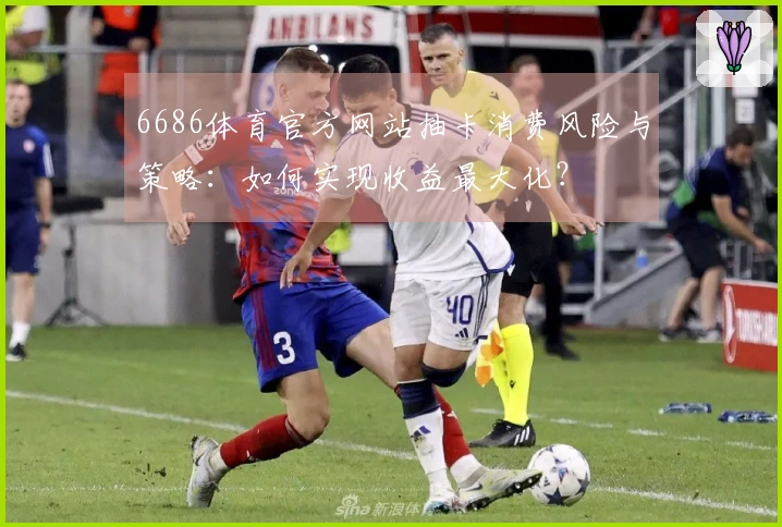 6686体育官方网站抽卡消费风险与策略：如何实现收益最大化？